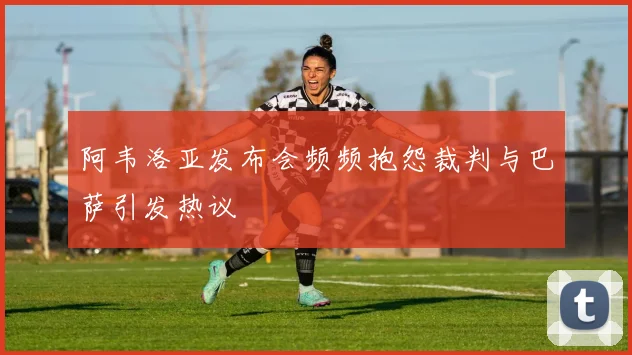 阿韦洛亚发布会频频抱怨裁判与巴萨引发热议