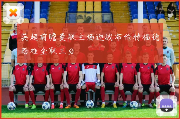 英超前瞻曼联主场迎战布伦特福德恐难全取三分
