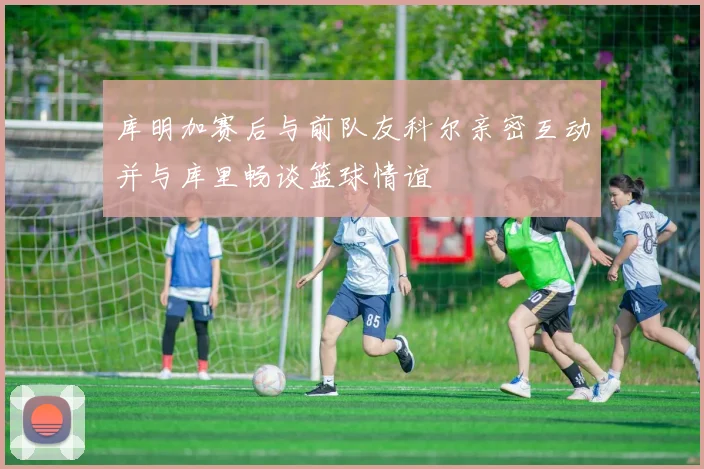 库明加赛后与前队友科尔亲密互动并与库里畅谈篮球情谊