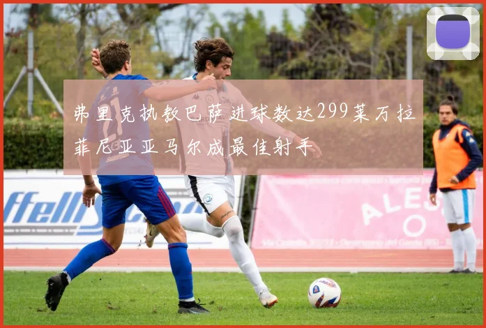 弗里克执教巴萨进球数达299莱万拉菲尼亚亚马尔成最佳射手