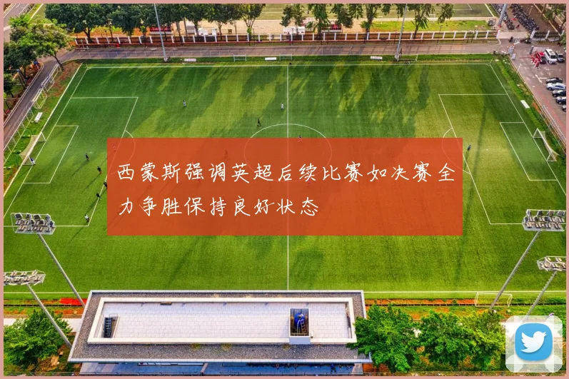 西蒙斯强调英超后续比赛如决赛全力争胜保持良好状态