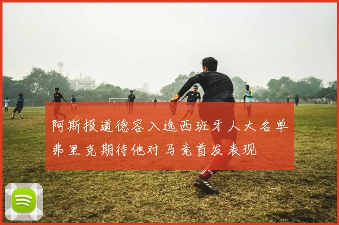 阿斯报道德容入选西班牙人大名单弗里克期待他对马竞首发表现