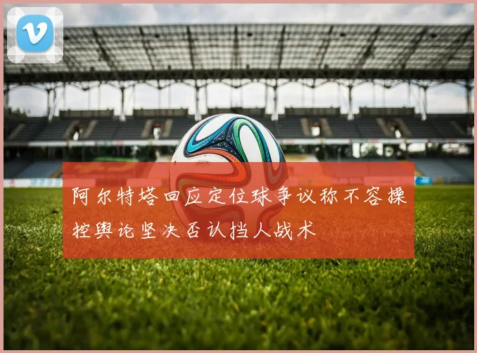 阿尔特塔回应定位球争议称不容操控舆论坚决否认挡人战术