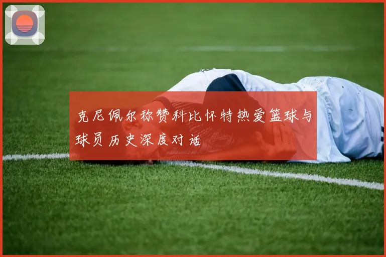 克尼佩尔称赞科比怀特热爱篮球与球员历史深度对话