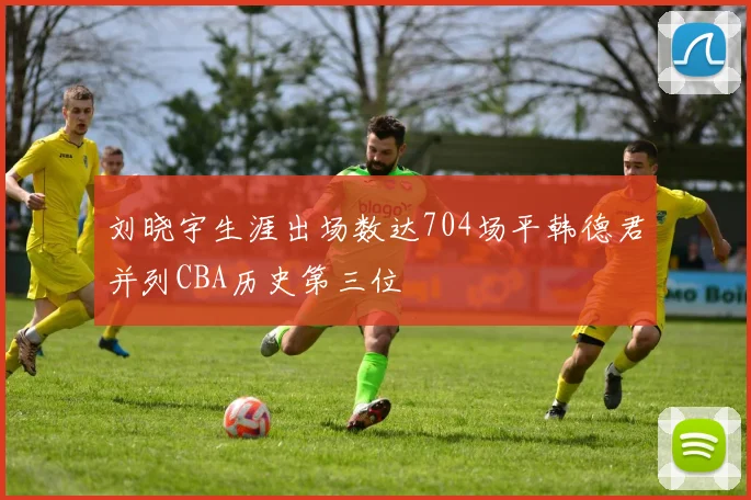 刘晓宇生涯出场数达704场平韩德君并列CBA历史第三位