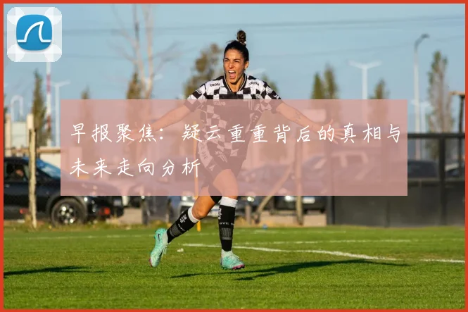 早报聚焦：疑云重重背后的真相与未来走向分析