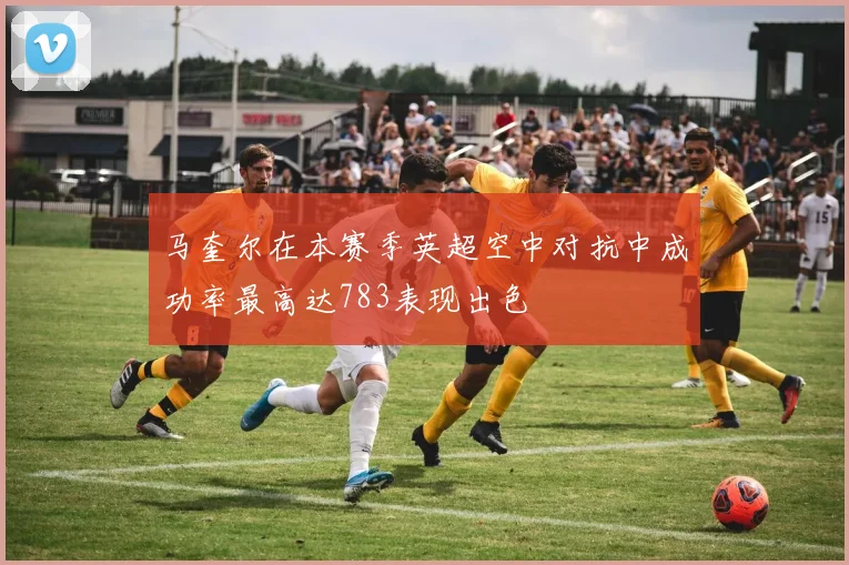 马奎尔在本赛季英超空中对抗中成功率最高达783表现出色