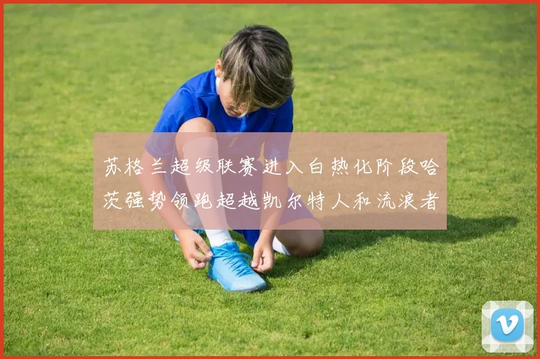 苏格兰超级联赛进入白热化阶段哈茨强势领跑超越凯尔特人和流浪者