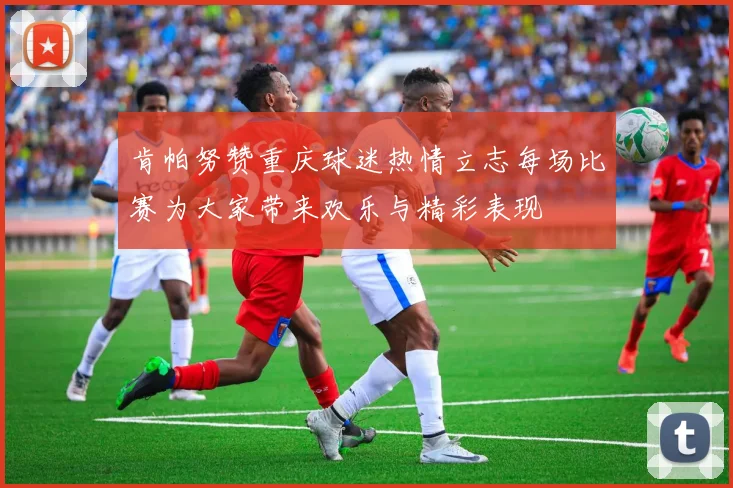 肯帕努赞重庆球迷热情立志每场比赛为大家带来欢乐与精彩表现
