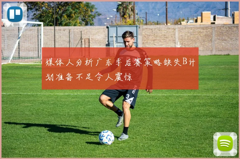 媒体人分析广东季后赛策略缺失B计划准备不足令人震惊