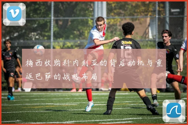 梅西收购科内利亚的背后动机与重返巴萨的战略布局