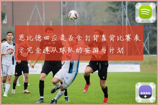 恩比德回应是否会打背靠背比赛表示完全遵从球队的安排与计划