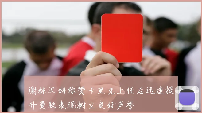 谢林汉姆称赞卡里克上任后迅速提升曼联表现树立良好声誉