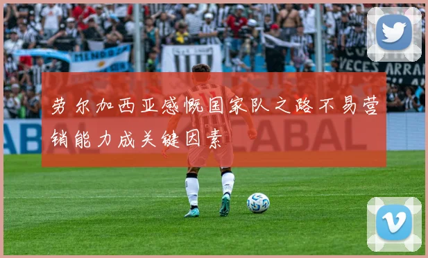 劳尔加西亚感慨国家队之路不易营销能力成关键因素