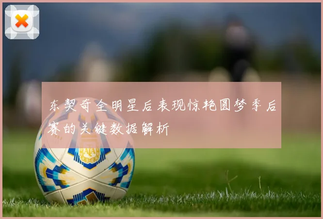 东契奇全明星后表现惊艳圆梦季后赛的关键数据解析