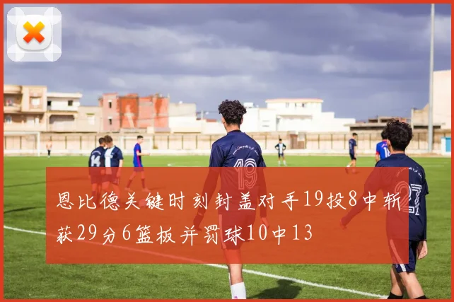 恩比德关键时刻封盖对手19投8中斩获29分6篮板并罚球10中13