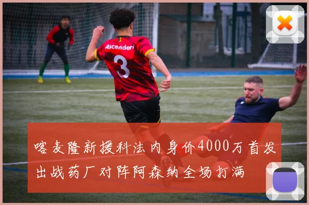 喀麦隆新援科法内身价4000万首发出战药厂对阵阿森纳全场打满