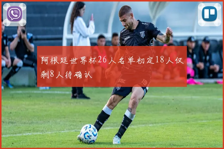 阿根廷世界杯26人名单初定18人仅剩8人待确认