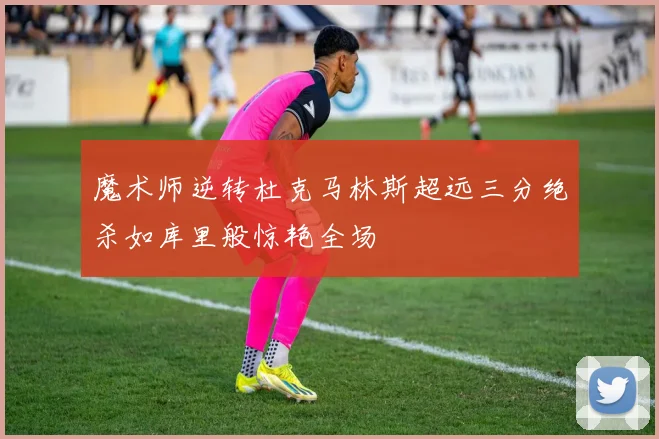 魔术师逆转杜克马林斯超远三分绝杀如库里般惊艳全场