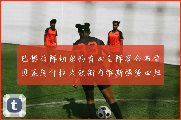 巴黎对阵切尔西首回合阵容公布登贝莱阿什拉夫领衔内维斯强势回归