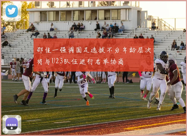 邵佳一强调国足选拔不分年龄层次将与U23队伍进行名单协商